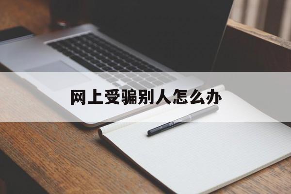 网上受骗别人怎么办(网上受骗别人怎么办呢)