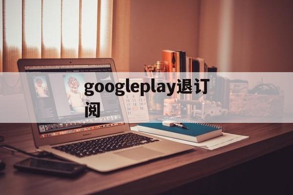 googleplay退订阅(google play怎么取消自动续费)